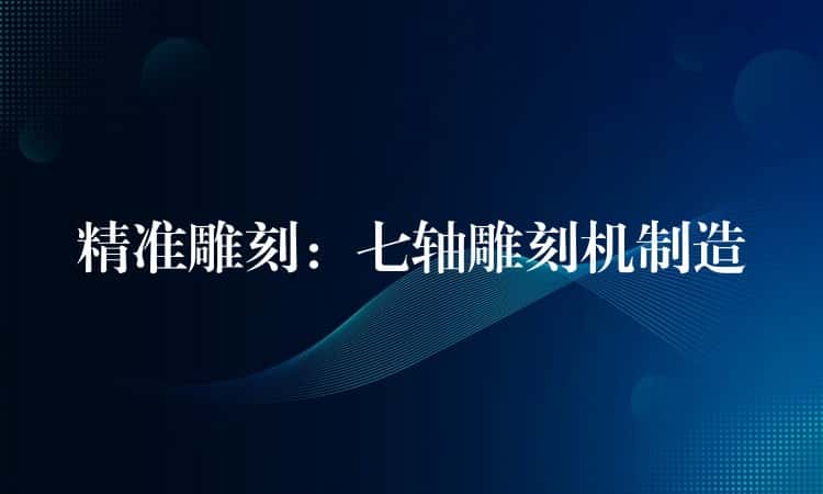 精准雕刻：七轴雕刻机制造